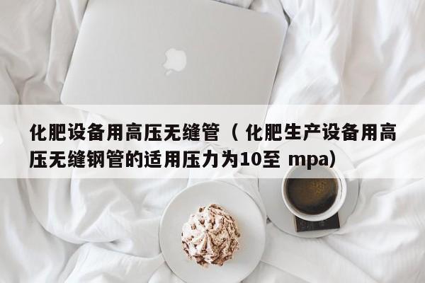 化肥設(shè)備用高壓無縫管（ 化肥生產(chǎn)設(shè)備用高壓無縫鋼管的適用壓力為10至 mpa）
