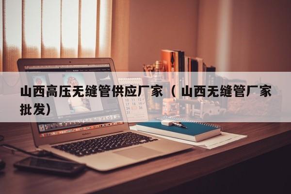 山西高壓無縫管供應(yīng)廠家（ 山西無縫管廠家批發(fā)）