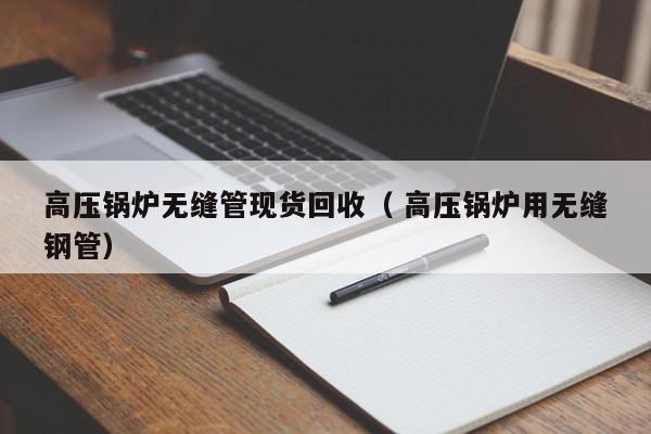 高壓鍋爐無縫管現(xiàn)貨回收（ 高壓鍋爐用無縫鋼管）