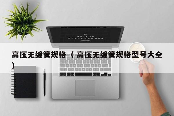 高壓無縫管規(guī)格（ 高壓無縫管規(guī)格型號大全）