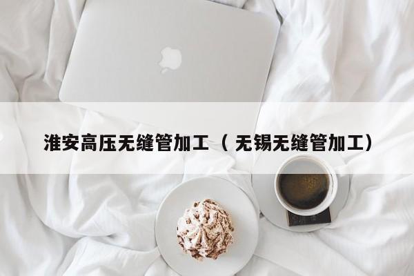 淮安高壓無縫管加工（ 無錫無縫管加工）