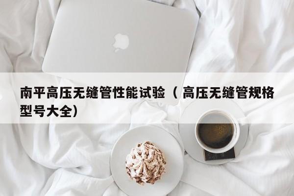 南平高壓無縫管性能試驗(yàn)（ 高壓無縫管規(guī)格型號大全）