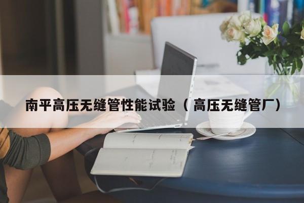 南平高壓無縫管性能試驗(yàn)（ 高壓無縫管廠）