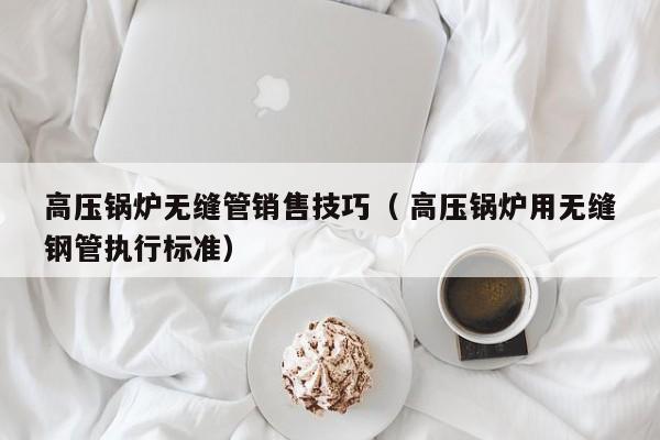高壓鍋爐無(wú)縫管銷(xiāo)售技巧（ 高壓鍋爐用無(wú)縫鋼管執(zhí)行標(biāo)準(zhǔn)）
