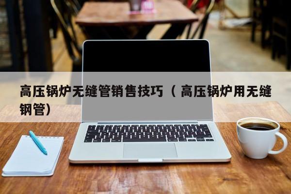 高壓鍋爐無(wú)縫管銷(xiāo)售技巧（ 高壓鍋爐用無(wú)縫鋼管）