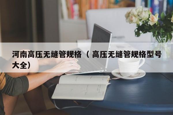 河南高壓無縫管規(guī)格（ 高壓無縫管規(guī)格型號大全）