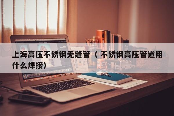 上海高壓不銹鋼無縫管（ 不銹鋼高壓管道用什么焊接）