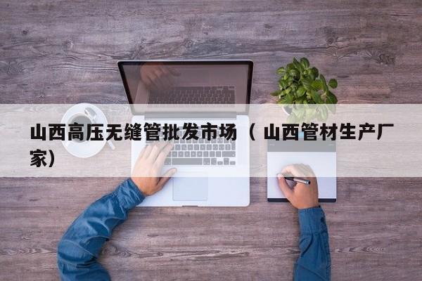 山西高壓無縫管批發(fā)市場（ 山西管材生產(chǎn)廠家）