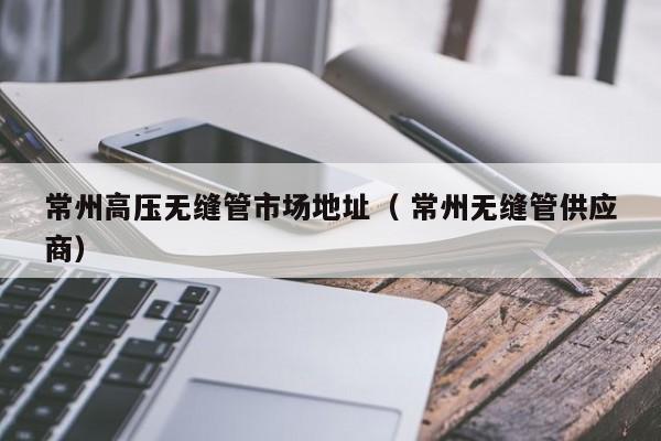 常州高壓無縫管市場地址（ 常州無縫管供應(yīng)商）