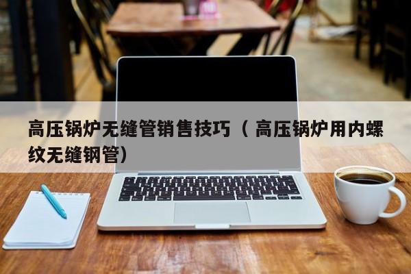 高壓鍋爐無(wú)縫管銷(xiāo)售技巧（ 高壓鍋爐用內(nèi)螺紋無(wú)縫鋼管）