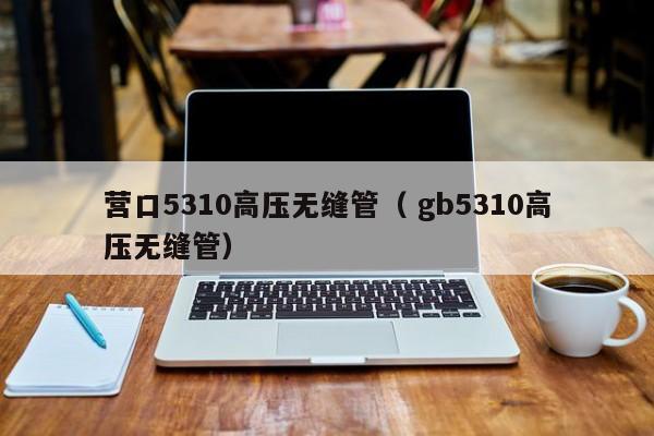 營(yíng)口5310高壓無(wú)縫管（ gb5310高壓無(wú)縫管）