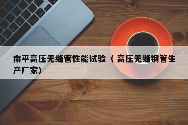 南平高壓無縫管性能試驗(yàn)（ 高壓無縫鋼管生產(chǎn)廠家）