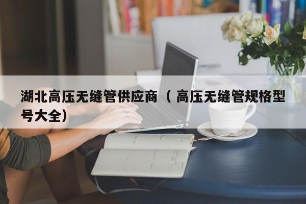 湖北高壓無(wú)縫管供應(yīng)商（ 高壓無(wú)縫管規(guī)格型號(hào)大全）