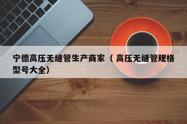 寧德高壓無縫管生產(chǎn)商家（ 高壓無縫管規(guī)格型號(hào)大全）