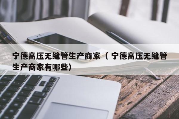 寧德高壓無縫管生產(chǎn)商家（ 寧德高壓無縫管生產(chǎn)商家有哪些）