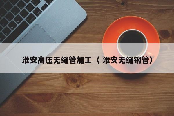 淮安高壓無縫管加工（ 淮安無縫鋼管）